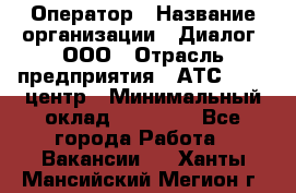 Оператор › Название организации ­ Диалог, ООО › Отрасль предприятия ­ АТС, call-центр › Минимальный оклад ­ 28 000 - Все города Работа » Вакансии   . Ханты-Мансийский,Мегион г.